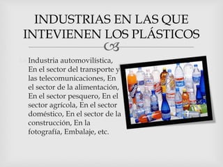 
 Industria automovilística,
En el sector del transporte y
las telecomunicaciones, En
el sector de la alimentación,
En el sector pesquero, En el
sector agrícola, En el sector
doméstico, En el sector de la
construcción, En la
fotografía, Embalaje, etc.
INDUSTRIAS EN LAS QUE
INTEVIENEN LOS PLÁSTICOS
 