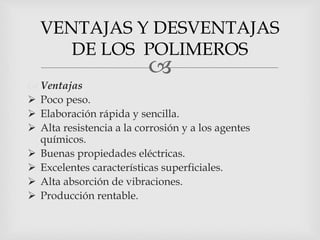 
 Ventajas
 Poco peso.
 Elaboración rápida y sencilla.
 Alta resistencia a la corrosión y a los agentes
químicos.
 Buenas propiedades eléctricas.
 Excelentes características superficiales.
 Alta absorción de vibraciones.
 Producción rentable.
VENTAJAS Y DESVENTAJAS
DE LOS POLIMEROS
 