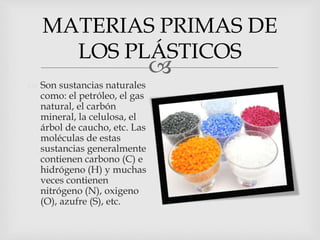 
 Son sustancias naturales
como: el petróleo, el gas
natural, el carbón
mineral, la celulosa, el
árbol de caucho, etc. Las
moléculas de estas
sustancias generalmente
contienen carbono (C) e
hidrógeno (H) y muchas
veces contienen
nitrógeno (N), oxigeno
(O), azufre (S), etc.
MATERIAS PRIMAS DE
LOS PLÁSTICOS
 