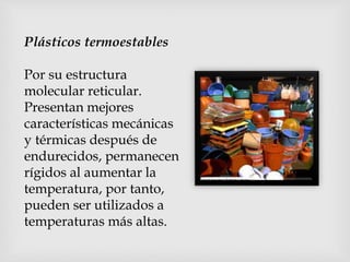 Plásticos termoestables
Por su estructura
molecular reticular.
Presentan mejores
características mecánicas
y térmicas después de
endurecidos, permanecen
rígidos al aumentar la
temperatura, por tanto,
pueden ser utilizados a
temperaturas más altas.
 