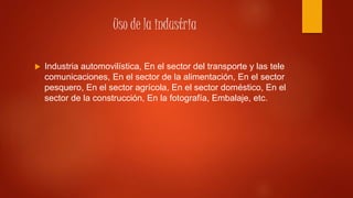 Uso de la industria
 Industria automovilística, En el sector del transporte y las tele
comunicaciones, En el sector de la alimentación, En el sector
pesquero, En el sector agrícola, En el sector doméstico, En el
sector de la construcción, En la fotografía, Embalaje, etc.
 