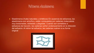 Polímeros elastómeros
 Elastómeros (hules naturales y sintéticos) En ausencia de esfuerzos, los
elastómeros son amorfos y están compuestos por cadenas moleculares
muy torsionadas, dobladas y plegadas. Cuando son sometidos a
esfuerzos de tracción, las cadenas sufren enderezamiento en la dirección
del esfuerzo. Al retirar tal esfuerzo, las cadenas vuelven a su forma
original
 