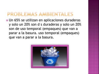  Un 65% se utilizan en aplicaciones duraderas
y solo un 20% son d s duraderas y solo un 20%
son de uso temporal (empaques) que van a
parar a la basura. uso temporal (empaques)
que van a parar a la basura.
 