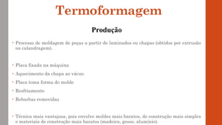• Processo de moldagem de peças a partir de laminados ou chapas (obtidos por extrusão
ou calandragem).
• Placa fixada na máquina
• Aquecimento da chapa ao vácuo
• Placa toma forma do molde
• Resfriamento
• Rebarbas removidas
• Técnica mais vantajosa, pois envolve moldes mais baratos, de construção mais simples
e materiais de construção mais baratos (madeira, gesso, alumínio).
Termoformagem
Produção
 