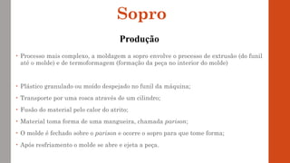 • Processo mais complexo, a moldagem a sopro envolve o processo de extrusão (do funil
até o molde) e de termoformagem (formação da peça no interior do molde)
• Plástico granulado ou moído despejado no funil da máquina;
• Transporte por uma rosca através de um cilindro;
• Fusão do material pelo calor do atrito;
• Material toma forma de uma mangueira, chamada parison;
• O molde é fechado sobre o parison e ocorre o sopro para que tome forma;
• Após resfriamento o molde se abre e ejeta a peça.
Sopro
Produção
 