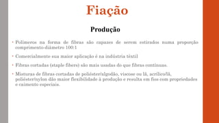 • Polímeros na forma de fibras são capazes de serem estirados numa proporção
comprimento-diâmetro 100:1
• Comercialmente sua maior aplicação é na indústria têxtil
• Fibras cortadas (staple fibers) são mais usadas do que fibras contínuas.
• Misturas de fibras cortadas de poliéster/algodão, viscose ou lã, acrílico/lã,
poliéster/nylon dão maior flexibilidade à produção e resulta em fios com propriedades
e caimento especiais.
Fiação
Produção
 