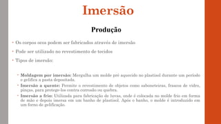 • Os corpos ocos podem ser fabricados através de imersão
• Pode ser utilizado no revestimento de tecidos
• Tipos de imersão:
 Moldagem por imersão: Mergulha um molde pré aquecido no plastisol durante um período
e gelifica a pasta depositada.
 Imersão a quente: Permite o revestimento de objetos como saboneteiras, frascos de vidro,
pinças, para protege-los contra corrosão ou quebra.
 Imersão a frio: Utilizada para fabricação de luvas, onde é colocada no molde frio em forma
de mão e depois imersa em um banho de plastisol. Após o banho, o molde é introduzido em
um forno de gelificação.
Imersão
Produção
 