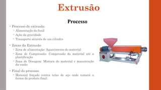 • Processo de extrusão
 Alimentação do funil
 Ação da gravidade
 Transporte através de um cilindro
• Zonas da Extrusão
 Zona de alimentação: Aquecimento do material
 Zona de Compressão: Compressão do material até a
plastificação
 Zona de Dosagem: Mistura do material e manutenção
da vazão
• Final do processo
 Material forçado contra telas de aço onde tomará a
forma do produto final.
Extrusão
Processo
 
