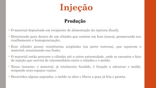 • O material depositado em recipiente de alimentação da injetora (funil);
• Direcionado para dentro de um cilindro que contém um fuso (rosca), promovendo seu
cisalhamento e homogeneização;
• Esse cilindro possui resistências acopladas (na parte externa), que aquecem o
material, ocasionando sua fusão;
• O material então percorre o cilindro até a outra extremidade, onde se encontra o bico
de injeção que servirá de intermediário entre o cilindro e o molde;
• Nesse instante, o material, já totalmente fundido, é forçado a adentrar o molde,
ocupando seus espaços vazios.
• Decorridos alguns segundos, o molde se abre e libera a peça já fria e pronta.
Injeção
Produção
 