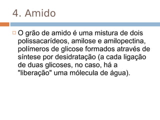 4. Amido
   O grão de amido é uma mistura de dois
    polissacarídeos, amilose e amilopectina,
    polímeros de glicose formados através de
    síntese por desidratação (a cada ligação
    de duas glicoses, no caso, há a
    "liberação" uma mólecula de água).
 