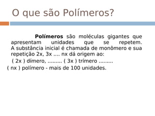 O que são Polímeros?
  
            Polímeros são moléculas gigantes que
  apresentam       unidades          que     se      repetem.
  A substância inicial é chamada de monômero e sua
  repetição 2x, 3x .... nx dá origem ao:
  ( 2x ) dímero, ......... ( 3x ) trímero ......... 
( nx ) polímero - mais de 100 unidades.
 
