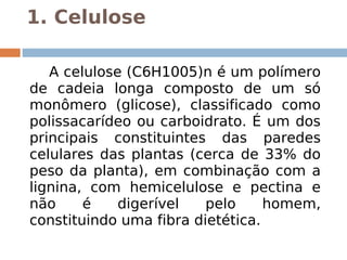 1. Celulose

       A celulose (C6H1005)n é um polímero
    de cadeia longa composto de um só
    monômero (glicose), classificado como
    polissacarídeo ou carboidrato. É um dos
    principais constituintes das paredes
    celulares das plantas (cerca de 33% do
    peso da planta), em combinação com a
    lignina, com hemicelulose e pectina e
    não     é    digerível   pelo     homem,
    constituindo uma fibra dietética.
 