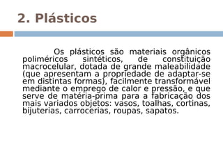 2. Plásticos
 
         Os plásticos são materiais orgânicos
poliméricos      sintéticos,  de     constituição
macrocelular, dotada de grande maleabilidade
(que apresentam a propriedade de adaptar-se
em distintas formas), facilmente transformável
mediante o emprego de calor e pressão, e que
serve de matéria-prima para a fabricação dos
mais variados objetos: vasos, toalhas, cortinas,
bijuterias, carrocerias, roupas, sapatos.
 