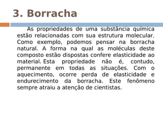 3. Borracha
        As propriedades de uma substância química
    estão relacionadas com sua estrutura molecular.
    Como exemplo, podemos pensar na borracha
    natural. A forma na qual as moléculas deste
    composto estão dispostas confere elasticidade ao
    material. Esta propriedade não é, contudo,
    permanente em todas as situações. Com o
    aquecimento, ocorre perda de elasticidade e
    endurecimento da borracha. Este fenômeno
    sempre atraiu a atenção de cientistas.
 