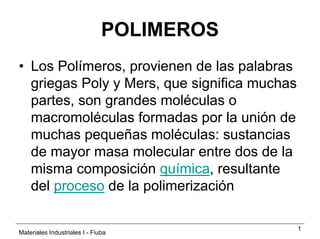 POLIMEROS
• Los Polímeros, provienen de las palabras
  griegas Poly y Mers, que significa muchas
  partes, son grandes moléculas o
  macromoléculas formadas por la unión de
  muchas pequeñas moléculas: sustancias
  de mayor masa molecular entre dos de la
  misma composición química, resultante
  del proceso de la polimerización

                                              1
Materiales Industriales I - Fiuba
 