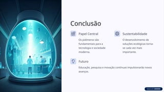 Conclusão
Papel Central
Os polímeros são
fundamentais para a
tecnologia e sociedade
moderna.
Sustentabilidade
O desenvolvimento de
soluções ecológicas torna-
se cada vez mais
importante.
Futuro
Educação, pesquisa e inovação contínuas impulsionarão novos
avanços.
 