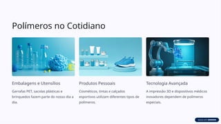 Polímeros no Cotidiano
Embalagens e Utensílios
Garrafas PET, sacolas plásticas e
brinquedos fazem parte do nosso dia a
dia.
Produtos Pessoais
Cosméticos, tintas e calçados
esportivos utilizam diferentes tipos de
polímeros.
Tecnologia Avançada
A impressão 3D e dispositivos médicos
inovadores dependem de polímeros
especiais.
 