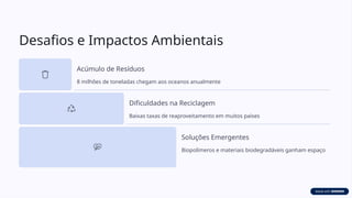 Desafios e Impactos Ambientais
Acúmulo de Resíduos
8 milhões de toneladas chegam aos oceanos anualmente
Dificuldades na Reciclagem
Baixas taxas de reaproveitamento em muitos países
Soluções Emergentes
Biopolímeros e materiais biodegradáveis ganham espaço
 