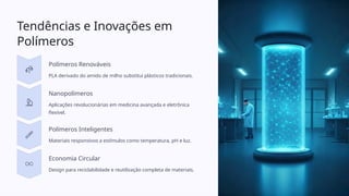 Tendências e Inovações em
Polímeros
Polímeros Renováveis
PLA derivado do amido de milho substitui plásticos tradicionais.
Nanopolímeros
Aplicações revolucionárias em medicina avançada e eletrônica
flexível.
Polímeros Inteligentes
Materiais responsivos a estímulos como temperatura, pH e luz.
Economia Circular
Design para reciclabilidade e reutilização completa de materiais.
 
