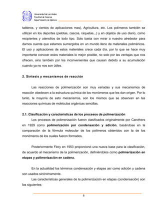 Universidad de Los Andes
         Facultad de Ciencias
         Departamento de Química


tableros, y cientos de aplicaciones mas), Agricultura, etc. Los polímeros también se
utilizan en los deportes (pelotas, cascos, raquetas...) y en objetos de uso diario, como
recipientes y utensilios de todo tipo. Solo basta con mirar a nuestro alrededor para
darnos cuenta que estamos sumergidos en un mundo lleno de materiales poliméricos.
El uso y aplicaciones de estos materiales crece cada día, por lo que se hace muy
importante conocer estos materiales lo mejor posible, no solo por las ventajas que nos
ofrecen, sino también por los inconvenientes que causan debido a su acumulación
cuando ya no nos son útiles.


2. Síntesis y mecanismos de reacción


      Las reacciones de polimerización son muy variadas y sus mecanismos de
reacción obedecen a la estructura química de los monómeros que les dan origen. Por lo
tanto, la mayoría de esto mecanismos, son los mismos que se observan en las
reacciones químicas de moléculas orgánicas sencillas.


2.1. Clasificación y características de los procesos de polimerización
      Los procesos de polimerización fueron clasificados originalmente por Carothers
en 1929 como polimerización por condensación y adición, basándose en la
comparación de la fórmula molecular de los polímeros obtenidos con la de los
monómeros de los cuales fueron formados.


      Posteriormente Flory en 1953 proporcionó una nueva base para la clasificación,
de acuerdo al mecanismo de la polimerización, definiéndolos como polimerización en
etapas y polimerización en cadena.


      En la actualidad los términos condensación y etapas así como adición y cadena
son usados sinónimamente.
      Las características generales de la polimerización en etapas (condensación) son
las siguientes:


                                           6
 