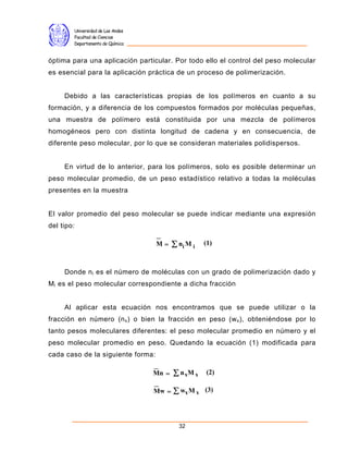 Universidad de Los Andes
        Facultad de Ciencias
        Departamento de Química


óptima para una aplicación particular. Por todo ello el control del peso molecular
es esencial para la aplicación práctica de un proceso de polimerización.


     Debido a las características propias de los polímeros en cuanto a su
formación, y a diferencia de los compuestos formados por moléculas pequeñas,
una muestra de polímero está constituida por una mezcla de polímeros
homogéneos pero con distinta longitud de cadena y en consecuencia, de
diferente peso molecular, por lo que se consideran materiales polidispersos.


     En virtud de lo anterior, para los polímeros, solo es posible determinar un
peso molecular promedio, de un peso estadístico relativo a todas la moléculas
presentes en la muestra


El valor promedio del peso molecular se puede indicar mediante una expresión
del tipo:

                                   M=     Σ ni M i   (1)



     Donde n i es el número de moléculas con un grado de polimerización dado y
M i es el peso molecular correspondiente a dicha fracción


     Al aplicar esta ecuación nos encontramos que se puede utilizar o la
fracción en número (n x ) o bien la fracción en peso (w x ), obteniéndose por lo
tanto pesos moleculares diferentes: el peso molecular promedio en número y el
peso molecular promedio en peso. Quedando la ecuación (1) modificada para
cada caso de la siguiente forma:

                                   Mn =   Σ n xM x   (2)

                                   Mw =   Σ wx M x   (3)




                                            32
 