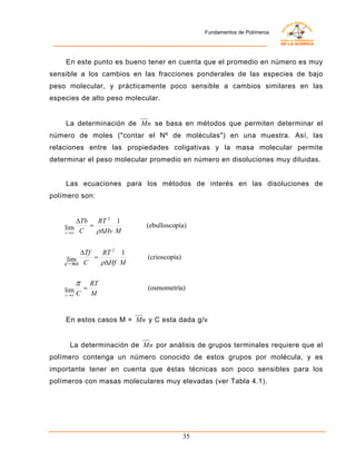Fundamentos de Polímeros




    En este punto es bueno tener en cuenta que el promedio en número es muy
sensible a los cambios en las fracciones ponderales de las especies de bajo
peso molecular, y prácticamente poco sensible a cambios similares en las
especies de alto peso molecular.


    La determinación de Mn se basa en métodos que permiten determinar el
número de moles ("contar el Nº de moléculas") en una muestra. Así, las
relaciones entre las propiedades coligativas y la masa molecular permite
determinar el peso molecular promedio en número en disoluciones muy diluidas.


    Las ecuaciones para los métodos de interés en las disoluciones de
polímero son:


         ∆Tb   RT 2 1
    lim C    =              (ebulloscopía)
    c →o       ρ∆Hv M

         ∆Tf   RT 2 1
     lim     =              (crioscopía)
    c→o C      ρ∆Hf M

         π RT
    lim C = M               (osmometría)
    c →o




    En estos casos M = Mn y C esta dada g/v


     La determinación de Mn por análisis de grupos terminales requiere que el
polímero contenga un número conocido de estos grupos por molécula, y es
importante tener en cuenta que éstas técnicas son poco sensibles para los
polímeros con masas moleculares muy elevadas (ver Tabla 4.1).




                                           35
 