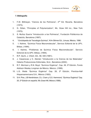 Fundamentos de Polímeros




     7. Bibliografía


1.    F.W. Billmeyer, “Ciencia de los Polímeros”, 2 da Ed. Reverte, Barcelona
      (1973).
2.    G. Odian, “Principles of Polymerization”, Mc. Graw Hill inc., New York
      (1970).
3.    S. Muñoz Guerra “Introducción a los Polímeros”, Fundación Politécnica de
      Cataluña, Barcelona (1997).
4.     “ Enciclopedia de Tecnología Química”, Kirk-Othmer Ed., Limusa, México, 1998.
5.      I. Katime, “Química Física Macromolecular”, Servicio Editorial de la UPV,
      Bilbao, (1994).
6.      I. Katime, “Problemas de Química Física Macromolecular”, Servicio
      Editorial de la UPV, Bilbao, (1994).
7.    R.P. Quirk, J. Chem. Ed ., 58, 540 (1981).
8.    J. Casanovas y C. Alemán “Introducción a la Ciencia de los Materiales”
      Cálamo Producciones Editoriales, SLU., Barcelona (2002).
9.    R.T. Morrison y R.N. Boyd, “Química Orgánica”, Cap. 36, 5ª Edición, Fondo
      Addison Wesley Longman de México, México, (1998).
10. L.G.     Wade      “Química   Orgánica”     Cap.   26,   2ª   Edición,    Prentice-Hall
      Hispanoamericana S.A., México (1993).
11. S.H. Pine, J.B Hendrickson, D.J. Cram y G.S. Hammond, “Química Orgánica” Cap.
      20, 2ª Edición en español, Mc Graw-Hill, México (1988).




                                           59
 