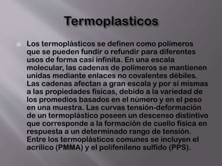  Los termoplásticos se definen como polímeros
que se pueden fundir o refundir para diferentes
usos de forma casi infinita. En una escala
molecular, las cadenas de polímeros se mantienen
unidas mediante enlaces no covalentes débiles.
Las cadenas afectan a gran escala y por sí mismas
a las propiedades físicas, debido a la variedad de
los promedios basados en el número y en el peso
en una muestra. Las curvas tensión-deformación
de un termoplástico poseen un descenso distintivo
que corresponde a la formación de cuello física en
respuesta a un determinado rango de tensión.
Entre los termoplásticos comunes se incluyen el
acrílico (PMMA) y el polifenileno sulfido (PPS).
 