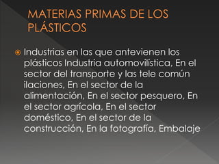  Industrias en las que antevienen los
plásticos Industria automovilística, En el
sector del transporte y las tele común
ilaciones, En el sector de la
alimentación, En el sector pesquero, En
el sector agrícola, En el sector
doméstico, En el sector de la
construcción, En la fotografía, Embalaje
 