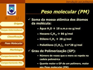 Peso molecular (PM) Soma da massa atômica dos átomos da molécula: Água H 2 O    1 8  u.m.a ou g/mol Hexano C 6 H 14    86 g/mol Etileno C 2 H 4     28 g/mol Polietileno (C 2 H 4 ) n    n*28 g/mol Grau de Polimerização (GP): Número de vezes que o mero se repete na cadeia polimérica Quanto maior o GP de um polímero, maior seu Peso molecular (PM) Peso Molecular 