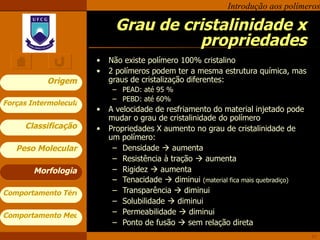 Grau de cristalinidade x propriedades Não existe polímero 100% cristalino 2 polímeros podem ter a mesma estrutura química, mas graus de cristalização diferentes: PEAD: até 95 % PEBD: até 60% A velocidade de resfriamento do material injetado pode mudar o grau de cristalinidade do polímero Propriedades X aumento no grau de cristalinidade de um polímero: Densidade    aumenta  Resistência à tração    aumenta Rigidez    aumenta Tenacidade    diminui  (material fica mais quebradiço) Transparência    diminui Solubilidade    diminui Permeabilidade    diminui Ponto de fusão    sem relação direta Morfologia 