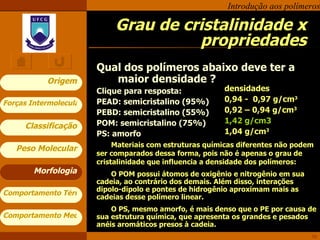 Grau de cristalinidade x propriedades Qual dos polímeros abaixo deve ter a maior densidade ? Clique para resposta: PEAD: semicristalino (95%) PEBD: semicristalino (55%) POM: semicristalino (75%) PS: amorfo Morfologia densidades 0,94 -  0,97 g/cm 3 0,92 – 0,94 g/cm 3 1,42 g/cm3 1,04 g/cm 3 Materiais com estruturas químicas diferentes não podem ser comparados dessa forma, pois não é apenas o grau de cristalinidade que influencia a densidade dos polímeros:  O POM possui átomos de oxigênio e nitrogênio em sua cadeia, ao contrário dos demais. Além disso, interações dipolo-dipolo e pontes de hidrogênio aproximam mais as cadeias desse polímero linear.  O PS, mesmo amorfo, é mais denso que o PE por causa de sua estrutura química, que apresenta os grandes e pesados anéis aromáticos presos à cadeia. 