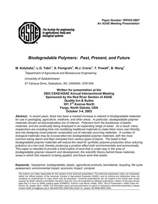 Paper Number: RRV03-0007
                                                                                        An ASAE Meeting Presentation




            Biodegradable Polymers: Past, Present, and Future

M. Kolybaba1, L.G. Tabil 1, S. Panigrahi1, W.J. Crerar1, T. Powell1, B. Wang1
        1
         Department of Agricultural and Bioresource Engineering
        University of Saskatchewan
        57 Campus Drive, Saskatoon, SK, CANADA S7N 5A9

                                    Written for presentation at the
                             2003 CSAE/ASAE Annual Intersectional Meeting
                              Sponsored by the Red River Section of ASAE
                                         Quality Inn & Suites
                                         301 3rd Avenue North
                                      Fargo, North Dakota, USA
                                          October 3-4, 2003
Abstract. In recent years, there has been a marked increase in interest in biodegradable materials
for use in packaging, agriculture, medicine, and other areas. In particular, biodegradable polymer
materials (known as biocomposites) are of interest. Polymers form the backbones of plastic
materials, and are continually being employed in an expanding range of areas. As a result, many
researchers are investing time into modifying traditional materials to make them more user-friendly,
and into designing novel polymer composites out of naturally occurring materials. A number of
biological materials may be incorporated into biodegradable polymer materials, with the most
common being starch and fiber extracted from various types of plants. The belief is that
biodegradable polymer materials will reduce the need for synthetic polymer production (thus reducing
pollution) at a low cost, thereby producing a positive effect both environmentally and economically.
This paper is intended to provide a brief outline of work that is under way in the area of
biodegradable polymer research and development, the scientific theory behind these materials,
areas in which this research is being applied, and future work that awaits.


Keywords. biopolymer, biodegradable, plastic, agricultural products, biomaterial, recycling, life cycle
assessment, environmental impact, economic impact, compost
  The authors are solely responsible for the content of this technical presentation. The technical presentation does not necessarily
  reflect the official position of the American Society of Agricultural Engineers (ASAE), and its printing and distribution does not
  constitute an endorsement of views which may be expressed. Technical presentations are not subject to the formal peer review
  process by ASAE editorial committees; therefore, they are not to be presented as refereed publications. Citation of this work should
  state that it is from an ASAE meeting paper EXAMPLE: Author's Last Name, Initials. 2003. Title of Presentation. ASAE Paper No.
  03xxxx. St. Joseph, Mich.: ASAE. For information about securing permission to reprint or reproduce a technical presentation, please
  contact ASAE at hq@asae.org or 269-429-0300 (2950 Niles Road, St. Joseph, MI 49085-9659 USA).
 