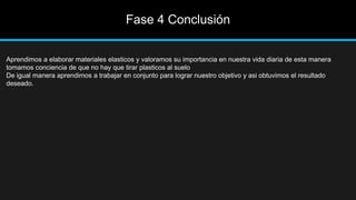 Fase 4 Conclusión
Aprendimos a elaborar materiales elasticos y valoramos su importancia en nuestra vida diaria de esta manera
tomamos conciencia de que no hay que tirar plasticos al suelo
De igual manera aprendimos a trabajar en conjunto para lograr nuestro objetivo y asi obtuvimos el resultado
deseado.
 
