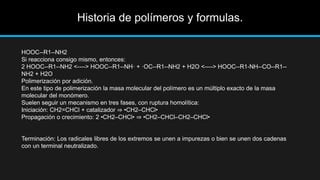 Historia de polímeros y formulas.
HOOC--R1--NH2
Si reacciona consigo mismo, entonces:
2 HOOC--R1--NH2 <----> HOOC--R1--NH· + ·OC--R1--NH2 + H2O <----> HOOC--R1-NH--CO--R1--
NH2 + H2O
Polimerización por adición.
En este tipo de polimerización la masa molecular del polímero es un múltiplo exacto de la masa
molecular del monómero.
Suelen seguir un mecanismo en tres fases, con ruptura homolítica:
Iniciación: CH2=CHCl + catalizador ⇒ •CH2–CHCl•
Propagación o crecimiento: 2 •CH2–CHCl• ⇒ •CH2–CHCl–CH2–CHCl•
Terminación: Los radicales libres de los extremos se unen a impurezas o bien se unen dos cadenas
con un terminal neutralizado.
 
