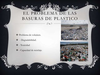  Problema de volumen.
 - Degradabilidad.
 - Toxicidad
 - Capacidad de reciclaje.
EL PROBLEMA DE LAS
BASURAS DE PLASTICO
 