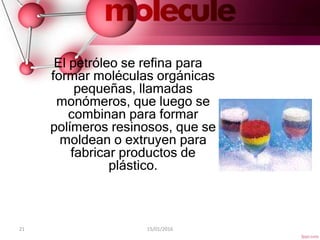 21 15/01/2016
El petróleo se refina para
formar moléculas orgánicas
pequeñas, llamadas
monómeros, que luego se
combinan para formar
polímeros resinosos, que se
moldean o extruyen para
fabricar productos de
plástico.
 