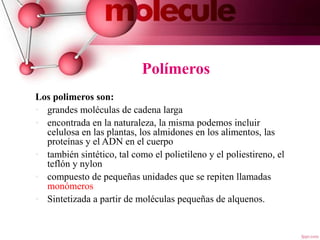 Polímeros
Los polimeros son:
• grandes moléculas de cadena larga
• encontrada en la naturaleza, la misma podemos incluir
celulosa en las plantas, los almidones en los alimentos, las
proteínas y el ADN en el cuerpo
• también sintético, tal como el polietileno y el poliestireno, el
teflón y nylon
• compuesto de pequeñas unidades que se repiten llamadas
monómeros
• Sintetizada a partir de moléculas pequeñas de alquenos.
4
 