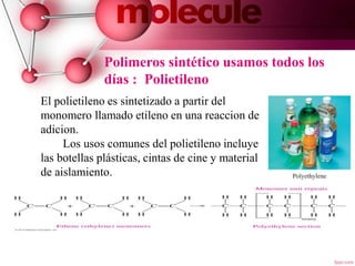 Polimeros sintético usamos todos los
días : Polietileno
El polietileno es sintetizado a partir del
monomero llamado etileno en una reaccion de
adicion.
Los usos comunes del polietileno incluye
las botellas plásticas, cintas de cine y material
de aislamiento.
7
 
