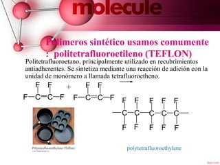 Polimeros sintético usamos comumente
: politetrafluoroetileno (TEFLON)
Politetrafluoroetano, principalmente utilizado en recubrimientos
antiadherentes. Se sintetiza mediante una reacción de adición con la
unidad de monómero a llamada tetrafluoroetheno.
tetrafluoroethene
polytetrafluoroethylene
8
+
C C
F
F
F
F C C
F
F
F
F
C C
F F
C C
F
C
F
F F F F F
F
 