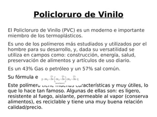 Policloruro de Vinilo
El Policloruro de Vinilo (PVC) es un moderno e importante
miembro de los termoplásticos.
Es uno de los polímeros más estudiados y utilizados por el
hombre para su desarrollo, y, dada su versatilidad se
utiliza en campos como: construcción, energía, salud,
preservación de alimentos y artículos de uso diario.
Es un 43% Gas o petróleo y un 57% sal común.
Su fórmula es:
Este polímero tiene muchas características y muy útiles, lo
que lo hace tan famoso. Algunas de ellas son: es ligero,
resistente al fuego, aislante, permeable al vapor (conserva
alimentos), es reciclable y tiene una muy buena relación
calidad/precio.
 