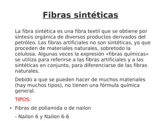 Fibras sintéticas
La fibra sintética es una fibra textil que se obtiene por
síntesis orgánica de diversos productos derivados del
petróleo. Las fibras artificiales no son sintéticas, ya que
proceden de materiales naturales, sobretodo la
celulosa. Algunas veces la expresión «fibras químicas»
se utiliza para referirse a las fibras artificiales y a las
sintéticas en conjunto, para diferenciarse de las fibras
naturales.
Debido a que se pueden hacer de muchos materiales
(hay muchos tipos), no tienen una fórmula química
general.
TIPOS:
● Fibras de poliamida o de nailon
- Nailon 6 y Nailon 6-6
 