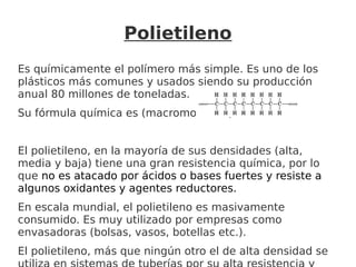 Polietileno
Es químicamente el polímero más simple. Es uno de los
plásticos más comunes y usados siendo su producción
anual 80 millones de toneladas.
Su fórmula química es (macromolécula):
El polietileno, en la mayoría de sus densidades (alta,
media y baja) tiene una gran resistencia química, por lo
que no es atacado por ácidos o bases fuertes y resiste a
algunos oxidantes y agentes reductores.
En escala mundial, el polietileno es masivamente
consumido. Es muy utilizado por empresas como
envasadoras (bolsas, vasos, botellas etc.).
El polietileno, más que ningún otro el de alta densidad se
 