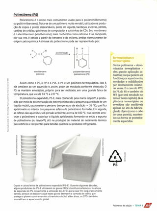 Poliestireno (PS)
Poliestireno é o nome mais comumente usado para o poli(etenilbenzeno)
ou poli(vinilbenzeno). Trata-se de um polímero muito versátil, utilizado na produ-
ção de copos e pratos descartáveis, potes de iogurte, bandejas, escovas, pentes,
cartões de crédito, gabinetes de computador e caixinhas de CDs.Seu monômero
é o etenilbenzeno (vinilbenzeno), mais conhecido como estireno. Essecomposto,
por sua vez, é obtido a partir do benzeno e do etileno, ambos normalmente de
origem petroquímica. A síntese do poliestireno pode ser representada por:
H" /H
n C = C polimerização •
H/ O
H H
I I
C-C
~61#
etenilbenzeno
(estireno)
poli( eten ilbenzeno)
(poliestireno) (PS)
Assim como o PE,o PP e o PVC,o PS é um polímero termoplástico, isto é,
ele amolece ao ser aquecido e, assim, pode ser moldado.conforme desejado. O
PS se mantém amolecido, próprio para ser moldado, em uma grande faixa de
temperatura, que vai de 94 °C a 227 "C.
O poliestireno expandido, PS-E,mais conhecido pela marca isoporw, é produ-
zido por meio da polimerização do estireno misturado a pequena quantidade de um
líquido volátil, usualmente o pentano (temperatura de ebulição = 36 °C),que fica
aprisionado no interior das pequenas esferas de poliestireno formadas. Em seguida,
asesferassãoaquecidas,sob pressãoambiente, a cercade 100 °C; isso permite amo-
lecer o poliestireno e vaporizar o líquido aprisionado, formando-se então a espuma
de poliestireno (ou lsoporw), útil na produção de material de isolamento térmico
para edifícios e recipientes para bebidas quentes ou produtos refrigerados.
Copos e caixas feitos de poliestireno expandido [PS-El. Durante algumas décadas,
alguns produtores de PS-E utilizavam os gases CFCs [clorofluorcarbonetosl na etapa
de expansão do PS. Atualmente a utilização dos CFCs para esse fim está praticamente
banida, porque se descobriu que esses gases destroem a camada de ozônio que
protege o planeta contra os raios ultravioleta do Sol; além disso, os CFCs também
intensificam o aquecimento global.
Termoplásticos e
termorrígidos
Certos polímeros - deno-
minados termoplásticos -
têm grande aplicação in-
dustrial, porque podem ser
fundidos por aquecimento,
moldados e solidificados
por resfriamento inúme-
ras vezes. É o caso do PVC,
do PP,do PS e também do
PET(que será estudado no
ü tema 2deste capítulo).]á os
plásticos termorrígidos ou
termofixos são moldáveis
apenas no ato da fabrica-
ção do objeto (como o cabo
de uma panela), manten-
do sua forma se posterior-
mente aquecidos.
&1PS
Polímeros de adição • TEMA 1 ST
 