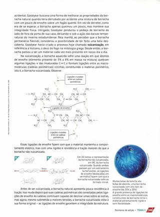 acidental. Goodyear buscava uma forma de melhorar as propriedades da bor-
racha natural quando teria derrubado por acidente uma mistura de borracha
com um pouco de enxofre sobre um fogão quente. Em vez de derreter, como
era de se esperar, a borracha apenas queimou um pouco, mas manteve sua
integridade física. Intrigado, Goodyear pendurou o pedaço de borracha do
lado de fora da porta de sua casa, deixando-o sob a ação das baixas tempe-
raturas do inverno estadunidense. Pela manhã, ao perceber que a borracha
permanecia flexível, considerou a possibilidade de ter feito uma bela des-
coberta. Goodyear havia criado o processo hoje chamado vulcanização, em
referência a Vulcano, o deus do fogo na mitologia grega. Desde então, a bor-
racha passou a ser um material cada vez mais presente em nosso dia a dia.
Na vulcanização, a borracha aquecida sofre uma reação em que átomos
de enxofre (elemento presente de 3% a 8% em massa na mistura) quebram
algumas ligações -rrdas insaturadas C=C e formam ligações entre as macro-
moléculas (cadeias poliméricas) vizinhas, constituindo o material polimérico,
isto é, a borracha vulcanizada. Observe:
Ligações cruzadas
entre as cadeias
poliméricas
s
1--
s

H,C S H,C ~ CH2
- •••
 I  I
... - H2C CH2
HC- CH CH2
CH2
HC -CH
 1"'-/ 1 1"-./ 
HC-CH CH2
CH2
C = CH CH2
S
I  I I
H,C S H,C S
S I Ligações de enxofre  S
 H~",- H~",- I
... - H C S C = CH CH CH HC - CH
2  I / -, / 2 / 
2
/ 
HC - CH CH2
CH2
HC - CH CH2
CH2
- •••
I ,,/ I 
H,C CH2 H,C S
I
S
v
Ligações cruzadas
entre as cadeias
poliméricas
Essasligações de enxofre fazem com que o material mantenha o compor-
tamento elástico, mas com uma rigidez e resistência à tração maiores do que a
borracha não vulcanizada.
Em [AI temos a representação
da borracha não vulcanizada;
em [81. da borracha
vulcanizada. Quando ambas
passam por um estiramento
na horizontal, as ligações
de enxofre [destacadas em
vermelhol fazem com que a
borracha vulcanizada volte ao
formato inicial.
"' ~ c:---::::;- força ~./)_/ ~
-~--~-
Antes de ser vulcanizada, a borracha natural apresenta pouca resistência à
tração. Isso muda depois que suas cadeias poliméricas são conectadas pelas liga-
ções de enxofre. As cadeias continuam capazes de deslizar umas sobre as outras,
mas agora, mesmo submetida a maiores tensões, a borracha vulcanizada volta à
sua forma original- as ligações de enxofre garantem a integridade da estrutura.
Muitas bolas de boliche são
feitas de ebonite, uma borracha
vulcanizada com alto teor de
enxofre [de 25% a 35%1.
A grande presença de ligações de
enxofre entre as macromoléculas
constituintes da borracha torna o
material extremamente rígido e
sem flexibilidade.
Polímeros de adição • TEMA 1• ...,
 