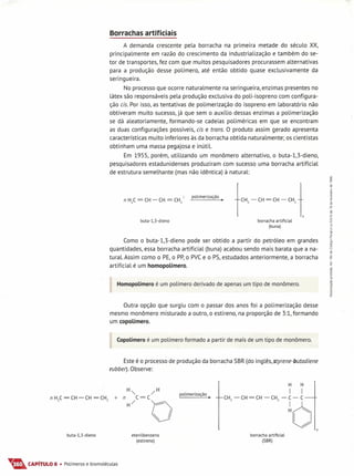 Borrachas artificiais
A demanda crescente pela borracha na primeira metade do século XX,
principalmente em razão do crescimento da industrialização e também do se-
tor de transportes, fez com que muitos pesquisadores procurassem alternativas
para a produção desse polímero, até então obtido quase exclusivamente da
seringueira.
No processo que ocorre naturalmente na seringueira, enzimas presentes no
látex são responsáveis pela produção exclusiva do poli-isopreno com configura-
ção eis. Por isso, as tentativas de polimerização do isopreno em laboratório não
obtiveram muito sucesso,já que sem o auxílio dessas enzimas a polimerização
se dá aleatoriamente, formando-se cadeias poliméricas em que se encontram
as duas configurações possíveis, eis e trans. O produto assim gerado apresenta
características muito inferiores às da borracha obtida naturalmente; os cientistas
obtinham uma massa pegajosa e inútil.
Em 1955, porém, utilizando um monômero alternativo, o buta-1,3-dieno,
pesquisadores estadunidenses produziram com sucesso uma borracha artificial
de estrutura semelhante (mas não idêntica) à natural:
n H
2
C = CH - CH = CH
2
~ polimerização.
buta-l,3-dieno borracha artificial
(buna)
Como o buta-1,3-dieno pode ser obtido a partir do petróleo em grandes
quantidades, essa borracha artificial (buna) acabou sendo mais barata que a na-
tural. Assim como o PE,o PP,o PVCe o PS,estudados anteriormente, a borracha
artificial é um homopolímero.
HomopoLímero é um polímero derivado de apenas um tipo de monômero.
Outra opção que surgiu com o p_assardos anos foi a polimerização desse
mesmo monômero misturado a outro, o estireno, na proporção de 3:1, formando
um copolímero.
CopoLímero é um polímero formado a partir de mais de um tipo de monômero.
Este é o processo de produção da borracha SBR(do inglês,styrene-butadiene
rubber). Observe:
polimerização •
n
buta-l,3-dieno eten ilbenzeno
(estireno)
borracha artificial
(SBR)
Ta.CAPíTULO 6 • Polímeros e biomoléculas
 