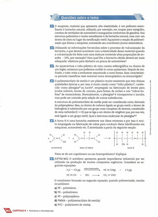 Do neoprene, material que apresenta alta elasticidade, é um polímero seme-
lhante à borracha natural, utilizado, por exemplo, em roupas para mergulho,
correias de ventilador de automóvel e mangueiras condutoras de gasolina. Sua
estrutura polimérica é muito semelhante à da borracha natural, mas com um
átomo de cloro no lugar da ramificação metil. Equacione a reação de polimeri-
zação que forma o neoprene, nomeando seu monômero (nome sistemático).
DUtilizando as informações fornecidas sobre o processo de vulcanização da
borracha, o que deverá acontecer com a elasticidade desse material quando
a vulcanização for feita com uma mistura contendo altas proporções de en-
xofre -10%, por exemplo? Para qual fim a borracha obtida deverá ser mais
adequada: elásticos para dinheiro ou pneus de automóveis?
D Ao aquecermos o tubo plástico de uma caneta esferográfica na chama de
um fogão, notamos que podemos moldá-Ia como quisermos. Depois de res-
friado, o tubo volta a endurecer assumindo a nova forma. Essa característi-
ca permite classificar esse material como termoplástico ou termorrígido?
11O polimetacrilato de metila é um plástico muito resistente que tem ótimas
qualidades ópticas e, por isso, é muito usado como "vidro plástico", conhe-
cido como plexiglas" ou, lucite", empregado na fabricação de lentes para
óculos infantis, lentes de contato, para-brisas de aviões e nos "vidros-bo-
lhas" de motocicletas. Normalmente, o plexiglas" é transparente e incolor,
mas pode ser colorido pela adição de outras substâncias.
A estrutura do polimetacrilato de metila pode ser considerada como derivada
do polipropileno. Mas, no átomo de carbono ligado ao grupo metil, o átomo de
hidrogênio é substituído por um grupo mais complexo de átomos, constituído
de uma carbonila (C= O) que se liga a um átomo de oxigênio que, por sua vez,
está ligado a um grupo metil. Qual a estrutura molecular do plexiglas=?
DA buna-N é uma borracha resistente aos óleos minerais e por isso é mui-
to empregada na fabricação de tubos para conduzir óleos lubrificantes em
máquinas, automóveis etc. É sintetizada a partir da seguinte reação:
-- t
H H H H H Hl
~-~-~-~=~-~
I I I I
H CN H H
n
buna-Nacrilonitrila buta-l,3-dieno
Trata-se de um copolímero ou um homopolímero? Explique.
li (UFTM-MG) O acetileno apresenta grande importância industrial por ser
utilizado na produção de muitos compostos orgânicos. Considere as se-
guintes equações:
HlC - CHl(g) calor/catalisador. HC - CH(g) + 2 H
2
(g)
HC-CH + HCL _ CH2
=CHCL
O monôrnero formado na segunda equação, quando polimerizado, resulta
no polímero
a) PE - polietileno.
b) PS - poliestireno.
c) PP - polipropileno.
d) PMMA - poli(metacrilato de metila).
e) PVC - poli(cloreto de vinila).
T&CAPíTULO 6 • Polímeros e biomoléculas
 