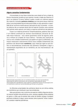Alguns conceitos fundamentais
A humanidade já viveu fases conhecidas como Idade do Ferro e Idade do
Bronze. Atualmente acredita-se que estamos vivendo a Idade dos Plásticos. O
que é um plástico? O termo "plástico" acabou virando um sinônimo popular
dos materiais chamados polímeros sintéticos, pois boa parte desses materiais
possui uma propriedade denominada plasticidade, ou seja, apresenta a capaci-
dade de ter sua forma modificada por aplicação de calor ou pressão - as saco-
las plásticas são um exemplo desse tipo de material. Contudo, como veremos
mais adiante neste capítulo, nem todos os materiais poliméricos são plásticos.
O que é um material polimérico? Simplificadamente, podemos dizer que
é um material constituído por diversas macromoléculas, estruturas de ele-
vada massa molecular - seus valores geralmente variam de algumas cente-
nas a milhares de unidades de massa atômica - formadas pela repetição de
uma ou mais unidades fundamentais, que podem ser iguais ou diferentes, com
massas moleculares relativamente baixas. Essas unidades fundamentais dos
polímeros são denominadas monômeros, cujas moléculas ligam-se para for-
mar as macromoléculas constituintes dos polímeros. Acompanhe a seguir a
representação esquemática de um monômero, de uma macromolécula e de
um polímero.
o
monômero macromolécula polímero
Representação esquemática de um monômero [esfera]. de uma macromolécula
[associação de vários monômerosl e de um polímero [associação de várias
macromoléculasl. Estudaremos neste capítulo as diferentes formas de associação entre
os monômeros e entre as macromoléculas que formam um polímero.
As diferentes propriedades dos polímeros devem-se, em última análise,
aos monômeros que constituem suas macromoléculas.
Note que polímero não é sinônimo de material sintético. Algumas estrutu-
ras naturais também são poliméricas, como celulose, algodão, amido, proteínas
em geral e o DNA, que já existiam bem antes do homem começar a produzir
polímeros sintéticos. A seguir, vamos estudar como é possível "imitar a nature-
za" e produzir materiais poliméricos.
Polímeros de adição • TEMA 1i1fbT
 