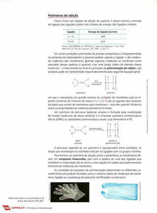 Polímeros de adição
Como vimos nas reações de adição do capítulo 3 desse volume, a energia
de ligação das ligações duplas não é dobro da energia das ligações simples.
c-c 348
Ligação Energia de Ligação (kJ/mol)
c=c 614
Fonte: SOLOMONS, G.; FRYHLE, C. Química Orgânica, 7. ed. Trad.
Whei Oh Lin. Rio de Janeiro: LTC, 2001. p. 30. v. 1.
Em certas condições controladas de pressão,temperatura e,frequentemente,
na presença de catalisadores, é possível quebrar apenas a ligação 'ir das molécu-
las orgânicas dos monômeros. Quando algumas moléculas se combinam como
resultado dessas quebras, é possível criar uma longa cadeia de elevada massa
molecular - a macromolécula. Esseé o princípio da poLimerização por adição, cujo
processo pode ser representado esquematicamente pela seguinte equação geral:
X" /z
n (=(
y/ "w catalisador
P,~
H-Hn
monômero poLímero
em que n representa um grande número de unidades do monômero que se re-
petem centenas de milhares de vezes, e X,Y,Z e W são os ligantes dos carbonos
da dupla que variam de monômero para monômero - eles têm grande influência
sobre as propriedades do material polimérico formado.
Um polímero de estrutura bastante simples é formado pela combinação
de muitas moléculas de eteno (etileno) e é chamado polieteno (nomenclatura
oficiallUPAC) ou polietileno (nomenclatura usual), cuja abreviatura é PE.
pOlim'd,,<ão. H-H
n
eteno
(etileno)
polieteno
(polietileno) (PE)
A estrutura repetida de um polímero é representada entre colchetes; os
traços que atravessam os colchetes indicam as ljgações com os grupos vizinhos.
Para formar um polímero de adição, como o polietileno, os monômeros de-
vem ser compostos insaturados, pois com a quebra de uma das ligações que
compõem a insaturação, dá-se início a uma reação em cadeia que pode envolver
milhares de moléculas do monômero.
As condições do processo de polimerização determinam as diferentes ca-
racterísticas do produto formado, como o número médio de moléculas de monô-
mero ligadas ou a presença de possíveis ramificações na estrutura.
Materiais feitos com polietileno de
baixa densidade [PE-BOI.
..•.•. CAPíTULO 6 • Polímeros e biomoléculas
 