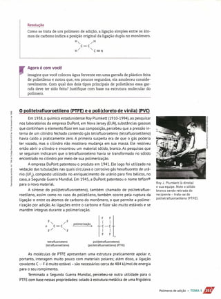 ~~2l~ç~,()
Como se trata de um polímero de adição, a ligação simples entre os áto-
mos de carbono indica a posição original da ligação dupla no monômero.
H" /H
C=C
H/ "C=N
Agora é com você!
Imagine que você colocou água fervente em uma garrafa de plástico feita
de polietileno e notou que, em poucos segundos, ela amoleceu conside-
ravelmente. Com qual dos dois tipos principais de polietileno essa gar-
rafa deve ter sido feita? Justifique com base na estrutura molecular do
polímero.
gi O politetrafluoroetileno (PTFE) e o pOli(cloreto de vlnila) (PVC)
2'
Em 1938, o químico estadunidense RoyPlumkett (1910-1994), ao pesquisar
nos laboratórios da empresa DuPont, em Nova Jersey (EU.Ail, substâncias gasósas
que continham o elemento flúor em sua composição, percebeu que a pressão in-
terna de um cilindro fechado contendo gás tetrafluoroeteno (tetrafLuoroetileno)
havia caído a praticamente zero. A primeira suspeita era de que o gás poderia
ter vazado, mas o cilindro não mostrava mudança em sua massa. Ele resoLveu
então abrir o cilindro e encontrou um material sólido, branco. As pesquisas que
se seguiram indicaram que o tetrafluoroeteno havia se transformado no sólido
encontrado no cilindro por meio de sua polimerização.
A empresa DuPont patenteou o produto em 1941. Ele logo foi utilizado na
vedação das tubulações nas quais circulava o corrosivo gás hexafluoreto de urâ-
nio (UF6
), composto utilizado no enriquecimento de urânio para fins bélicos, no
caso, a Segunda Guerra Mundial. Em 1945, a DuPont patenteou o nome teflon®
para o novo material.
A síntese do poli(tetrafluoroeteno), também chamado de politetrafluo-
roetileno, assim como no caso do polietileno, também ocorre 'pelá ruptura da
ligação 11" entre os átomos de carbono do monômero, o que permite a poli me-
rização por adição. As ligações entre o carbono e flúor são muito estáveis e se
mantêm íntegras durante a polimerização.
H-Hn
polimerização.
tetrafluoroeteno
(tetraflu oroeti leno)
poli(tetrafluoroeteno)
(politetrafluoroetileno) (PTFE)
As moléculas de PTFE apresentam uma estrutura praticamente apolar e,
portanto, interagem muito pouco com materiais polares; além disso, a ligação
covalente C- F é muito estável- são necessários cerca de 484 kl/mol de energia
para o seu rompimento.
Terminada a Segunda Guerra Mundial, percebeu-se outra utilidade para o
PTFE com base nessaspropriedades: colado à estrutura metálica de uma frigideira
Roy J. Plumkett [à direita]
e sua equipe. Note o sólido
branco sendo retirado do
recipiente - trata-se do
politetrafluoroetileno [PTFEJ.
Polímeros de adição • TEMA 1.J1J'"
 